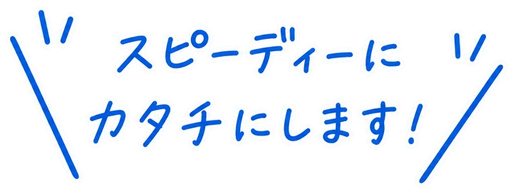 スピーディーにカタチにします！